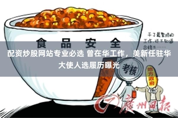 配资炒股网站专业必选 曾在华工作，美新任驻华大使人选履历曝光
