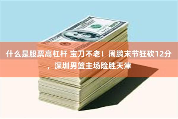 什么是股票高杠杆 宝刀不老！周鹏末节狂砍12分，深圳男篮主场险胜天津