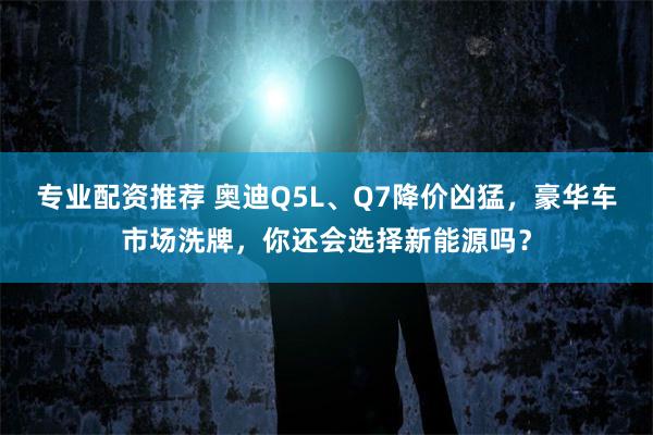 专业配资推荐 奥迪Q5L、Q7降价凶猛，豪华车市场洗牌，你还会选择新能源吗？