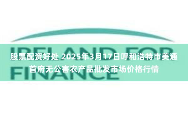 股票配资好处 2025年3月17日呼和浩特市美通首府无公害农产品批发市场价格行情
