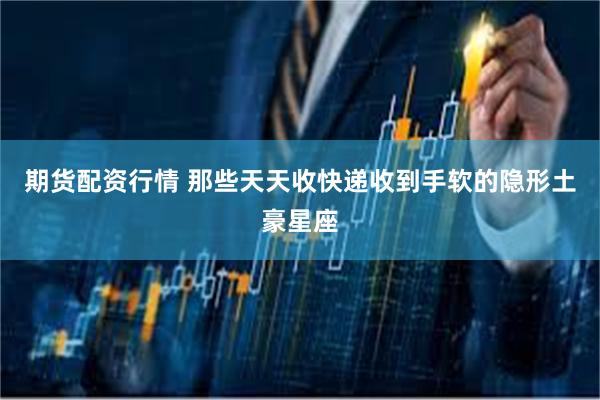 期货配资行情 那些天天收快递收到手软的隐形土豪星座