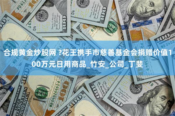 合规黄金炒股网 ?花王携手市慈善基金会捐赠价值100万元日用商品_竹安_公司_丁斐