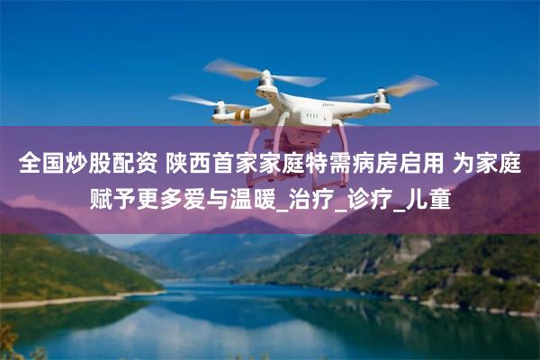 全国炒股配资 陕西首家家庭特需病房启用 为家庭赋予更多爱与温暖_治疗_诊疗_儿童