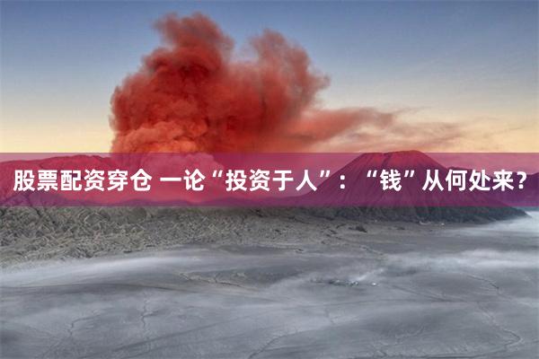 股票配资穿仓 一论“投资于人”：“钱”从何处来？