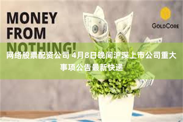 网络股票配资公司 4月8日晚间沪深上市公司重大事项公告最新快递