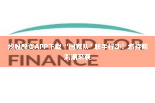 炒股配资APP下载 “国家队”联手行动！增持回购潮来袭