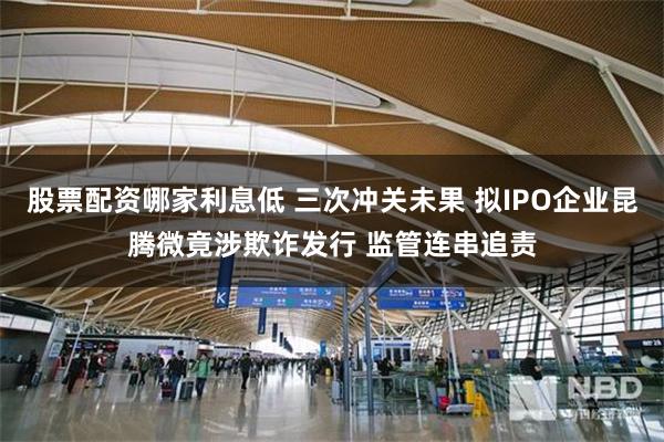 股票配资哪家利息低 三次冲关未果 拟IPO企业昆腾微竟涉欺诈发行 监管连串追责