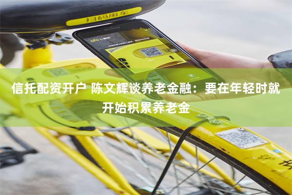 信托配资开户 陈文辉谈养老金融：要在年轻时就开始积累养老金