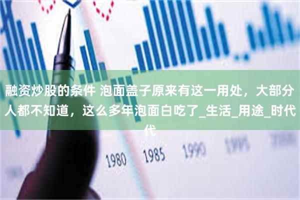 融资炒股的条件 泡面盖子原来有这一用处，大部分人都不知道，这么多年泡面白吃了_生活_用途_时代