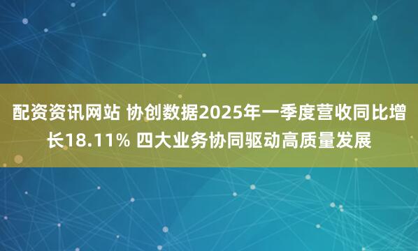 配资资讯网站 协创数据2025年一季度营收同比增长18.11% 四大业务协同驱动高质量发展