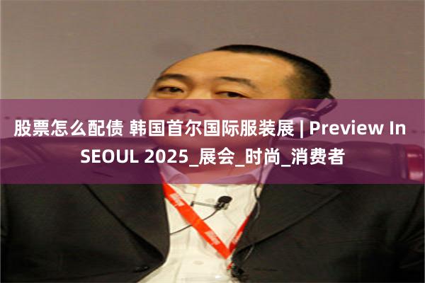 股票怎么配债 韩国首尔国际服装展 | Preview In SEOUL 2025_展会_时尚_消费者