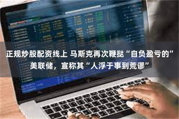 正规炒股配资线上 马斯克再次鞭挞“自负盈亏的”美联储，宣称其“人浮于事到荒谬”