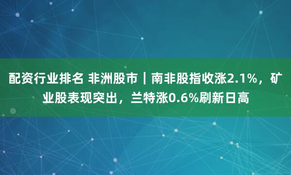 配资行业排名 非洲股市｜南非股指收涨2.1%，矿业股表现突出，兰特涨0.6%刷新日高