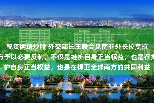 配资网络炒股 外交部长王毅会见南非外长拉莫拉：美国大搞保护主义中方予以必要反制，不仅是维护自身正当权益，也是在捍卫全球南方的共同利益