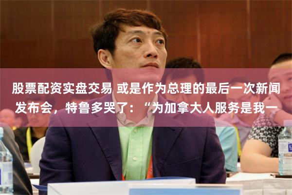 股票配资实盘交易 或是作为总理的最后一次新闻发布会，特鲁多哭了：“为加拿大人服务是我一