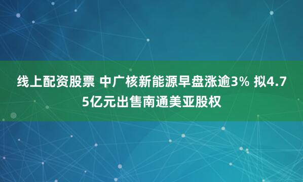 线上配资股票 中广核新能源早盘涨逾3% 拟4.75亿元出售南通美亚股权