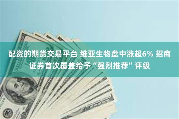 配资的期货交易平台 维亚生物盘中涨超6% 招商证券首次覆盖给予“强烈推荐”评级