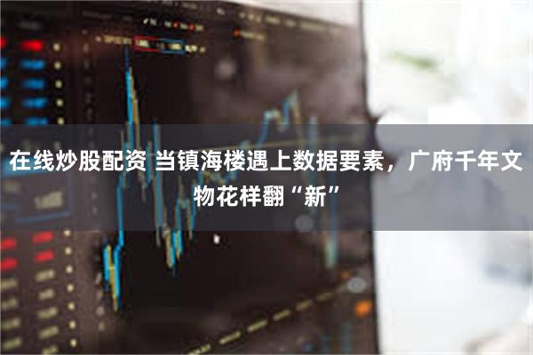 在线炒股配资 当镇海楼遇上数据要素，广府千年文物花样翻“新”
