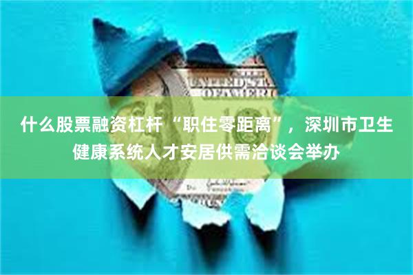什么股票融资杠杆 “职住零距离”，深圳市卫生健康系统人才安居供需洽谈会举办