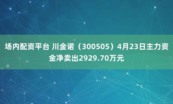 场内配资平台 川金诺（300505）4月23日主力资金净卖出2929.70万元