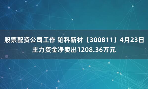 股票配资公司工作 铂科新材（300811）4月23日主力资金净卖出1208.36万元