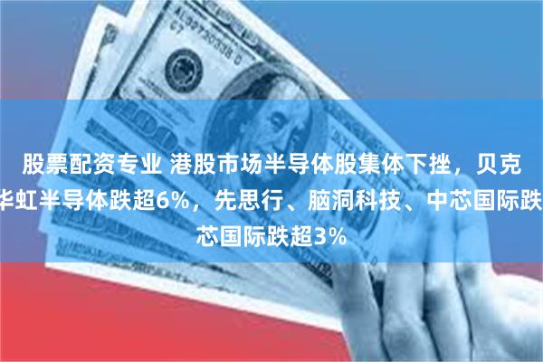 股票配资专业 港股市场半导体股集体下挫，贝克微、华虹半导体跌超6%，先思行、脑洞科技、中芯国际跌超3%