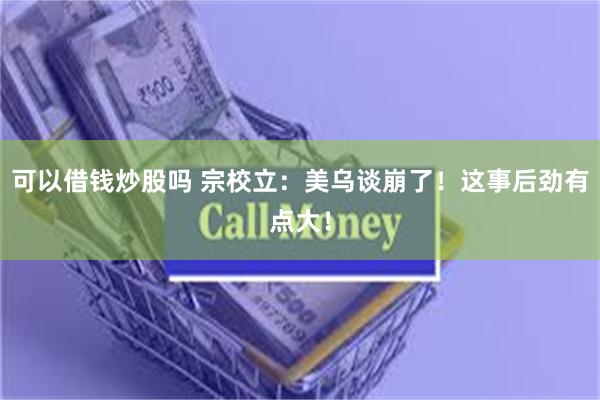 可以借钱炒股吗 宗校立：美乌谈崩了！这事后劲有点大！