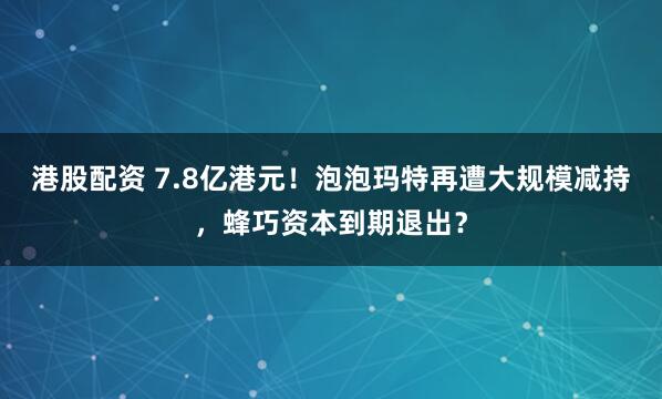 港股配资 7.8亿港元！泡泡玛特再遭大规模减持，蜂巧资本到期退出？
