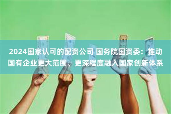 2024国家认可的配资公司 国务院国资委：推动国有企业更大范围、更深程度融入国家创新体系