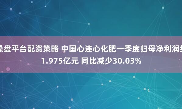 操盘平台配资策略 中国心连心化肥一季度归母净利润约1.975亿元 同比减少30.03%
