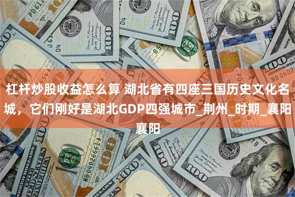 杠杆炒股收益怎么算 湖北省有四座三国历史文化名城，它们刚好是湖北GDP四强城市_荆州_时期_襄阳