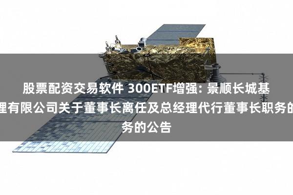 股票配资交易软件 300ETF增强: 景顺长城基金管理有限公司关于董事长离任及总经理代行董事长职务的公告