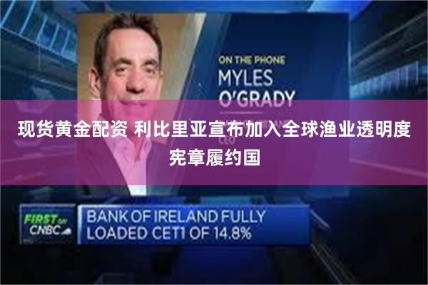现货黄金配资 利比里亚宣布加入全球渔业透明度宪章履约国
