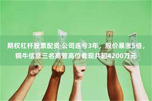 期权杠杆股票配资 公司连亏3年，股价暴涨5倍，铜牛信息三名高管高位套现共超4200万元