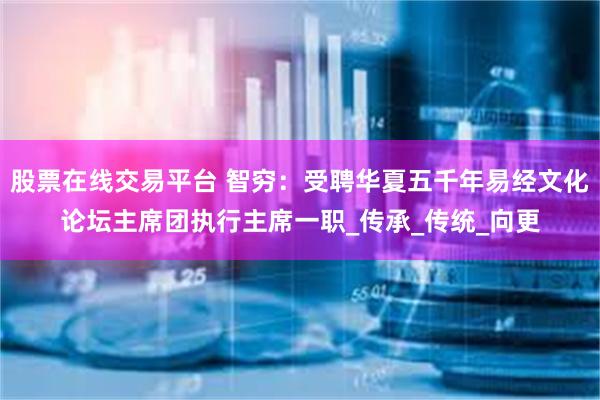 股票在线交易平台 智穷：受聘华夏五千年易经文化论坛主席团执行主席一职_传承_传统_向更