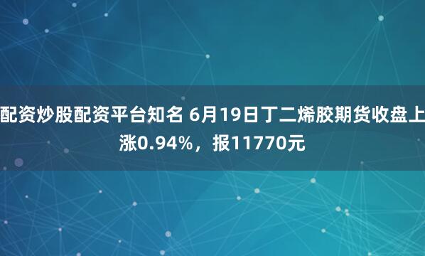 配资炒股配资平台知名 6月19日丁二烯胶期货收盘上涨0.94%，报11770元