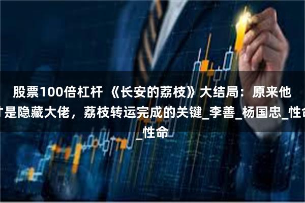 股票100倍杠杆 《长安的荔枝》大结局：原来他才是隐藏大佬，荔枝转运完成的关键_李善_杨国忠_性命