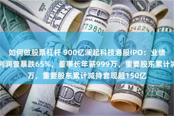 如何做股票杠杆 900亿澜起科技港股IPO：业绩剧烈波动年度净利润曾暴跌65%，董事长年薪999万，重要股东累计减持套现超150亿