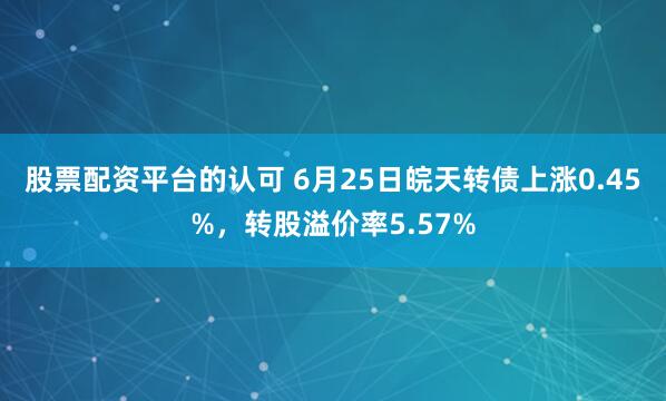股票配资平台的认可 6月25日皖天转债上涨0.45%，转股溢价率5.57%