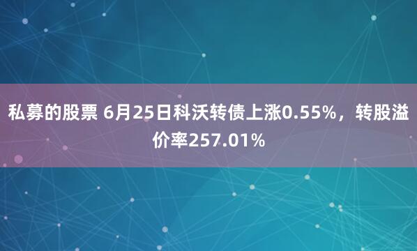 私募的股票 6月25日科沃转债上涨0.55%，转股溢价率257.01%