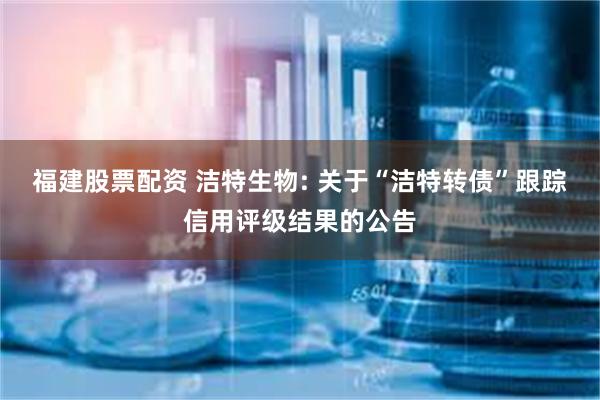 福建股票配资 洁特生物: 关于“洁特转债”跟踪信用评级结果的公告