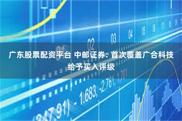广东股票配资平台 中邮证券: 首次覆盖广合科技给予买入评级