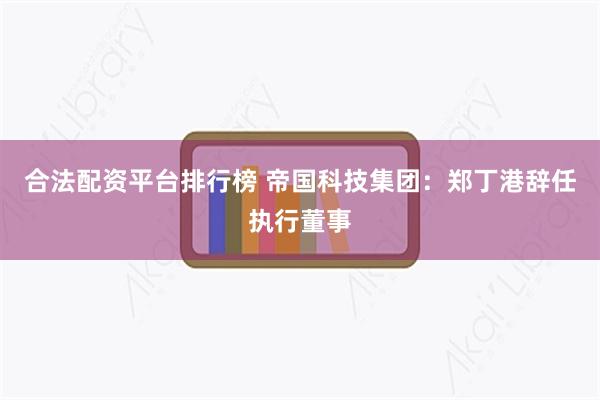 合法配资平台排行榜 帝国科技集团：郑丁港辞任执行董事