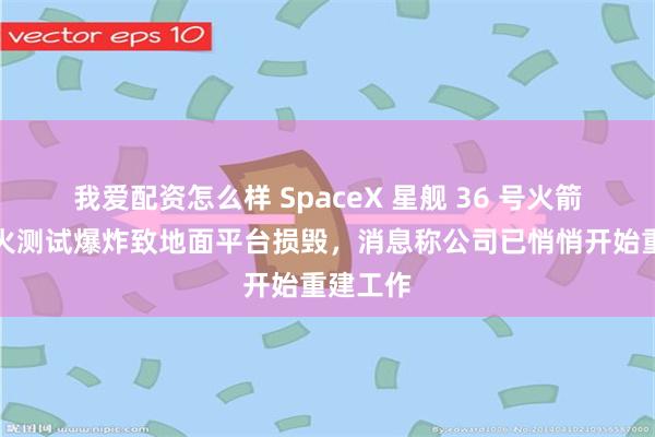 我爱配资怎么样 SpaceX 星舰 36 号火箭静态点火测试爆炸致地面平台损毁，消息称公司已悄悄开始重建工作