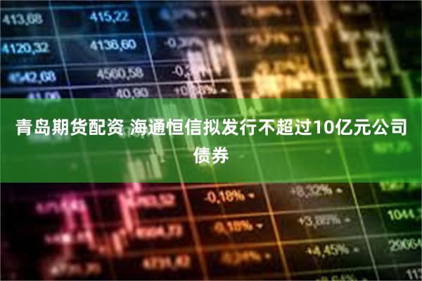青岛期货配资 海通恒信拟发行不超过10亿元公司债券