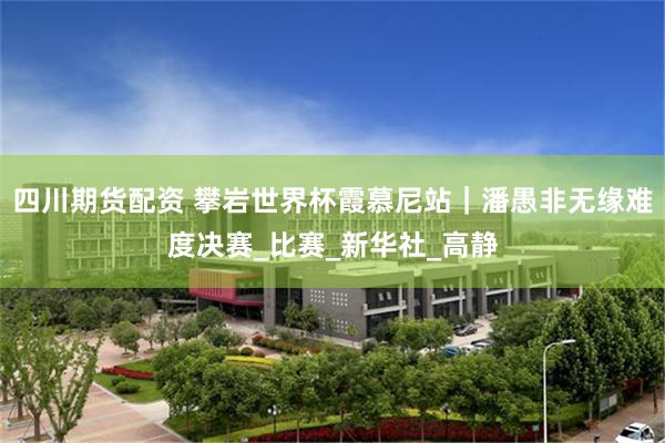 四川期货配资 攀岩世界杯霞慕尼站｜潘愚非无缘难度决赛_比赛_新华社_高静