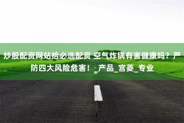 炒股配资网站拾必选配资 空气炸锅有害健康吗？严防四大风险危害！_产品_宫菱_专业