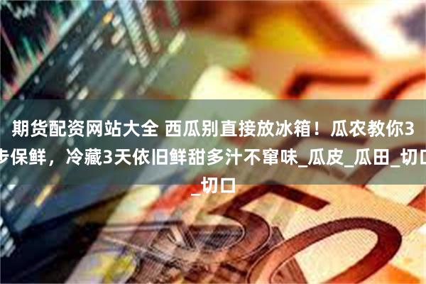 期货配资网站大全 西瓜别直接放冰箱！瓜农教你3步保鲜，冷藏3天依旧鲜甜多汁不窜味_瓜皮_瓜田_切口