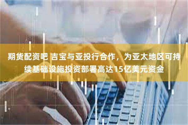期货配资吧 吉宝与亚投行合作，为亚太地区可持续基础设施投资部署高达15亿美元资金