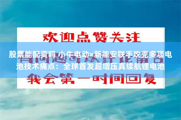 股票能配资吗 小牛电动×新能安联手攻克多项电池技术痛点：全球首发超增压真续航锂电池